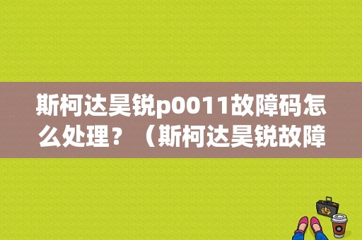 斯柯达昊锐p0011故障码怎么处理？（斯柯达昊锐故障码）-图1