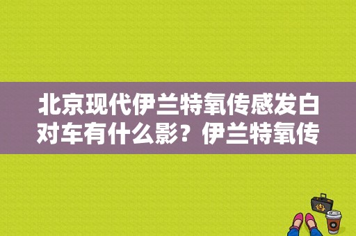 北京现代伊兰特氧传感发白对车有什么影？伊兰特氧传感器故障接线图-图1