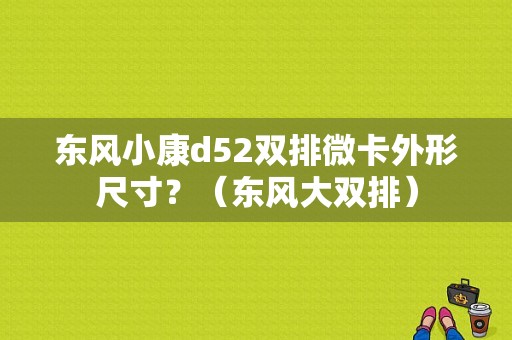 东风小康d52双排微卡外形尺寸？（东风大双排）-图1