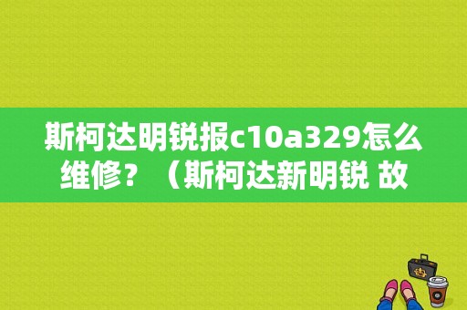 斯柯达明锐报c10a329怎么维修？（斯柯达新明锐 故障）-图1