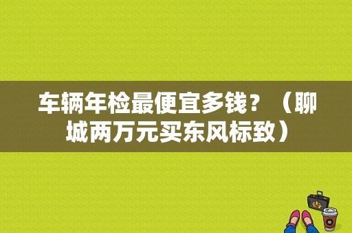 车辆年检最便宜多钱？（聊城两万元买东风标致）-图2