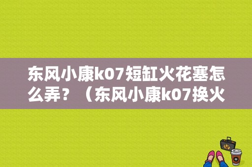 东风小康k07短缸火花塞怎么弄？（东风小康k07换火花塞）-图1