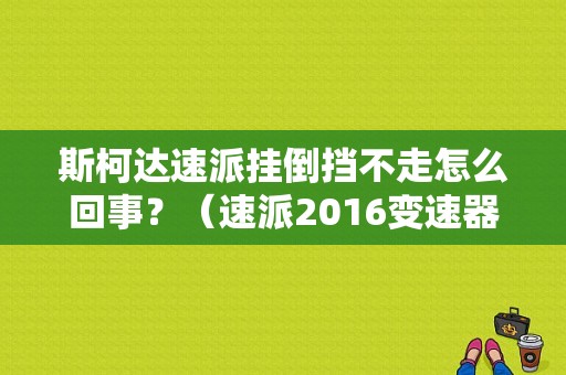 斯柯达速派挂倒挡不走怎么回事？（速派2016变速器故障）-图1