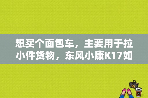 想买个面包车，主要用于拉小件货物，东风小康K17如何？（东风小康物流车）-图1