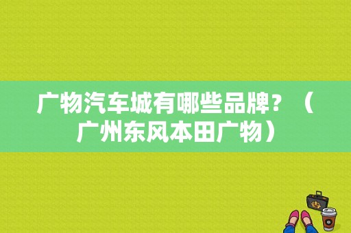 广物汽车城有哪些品牌？（广州东风本田广物）-图1