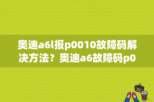 奥迪a6l报p0010故障码解决方法？奥迪a6故障码p00600-图1