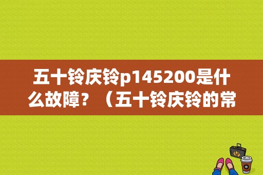 五十铃庆铃p145200是什么故障？（五十铃庆铃的常见故障）-图1