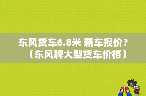 东风货车6.8米 新车报价？（东风牌大型货车价格）-图1