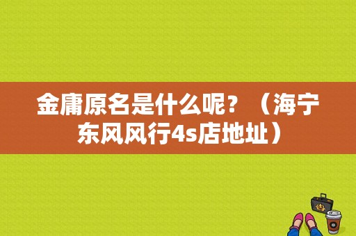 金庸原名是什么呢？（海宁东风风行4s店地址）-图1