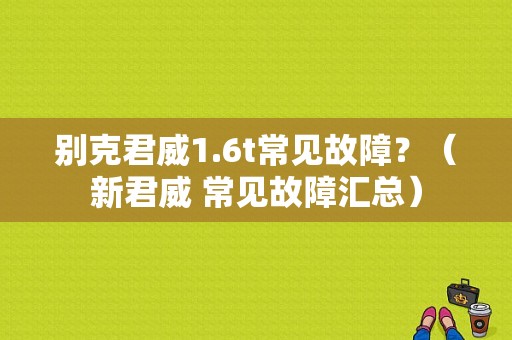 别克君威1.6t常见故障？（新君威 常见故障汇总）-图1