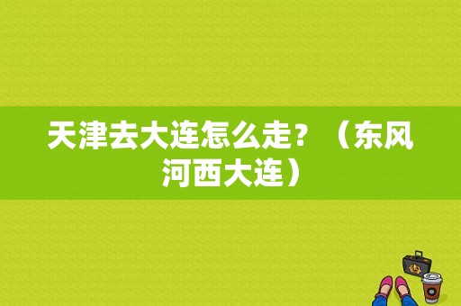 天津去大连怎么走？（东风河西大连）-图1