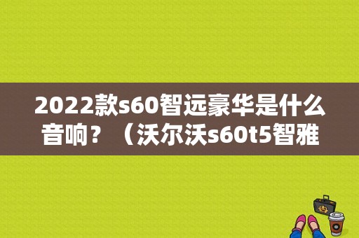 2022款s60智远豪华是什么音响？（沃尔沃s60t5智雅版2012故障）-图1