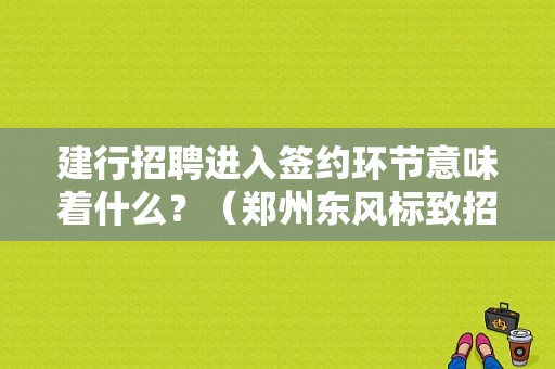 建行招聘进入签约环节意味着什么？（郑州东风标致招聘）-图1