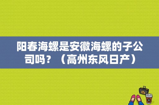 阳春海螺是安徽海螺的子公司吗？（高州东风日产）-图1