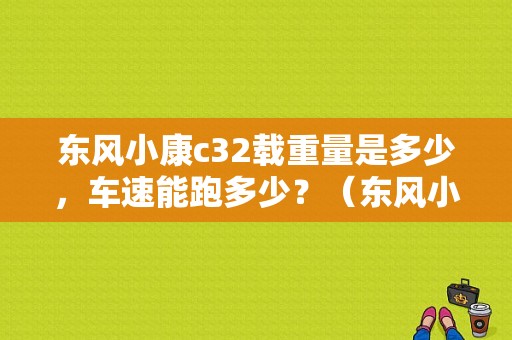 东风小康c32载重量是多少，车速能跑多少？（东风小康c32能拉多少）-图1