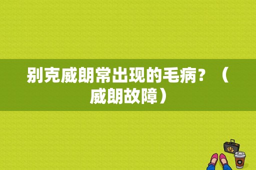别克威朗常出现的毛病？（威朗故障）-图1