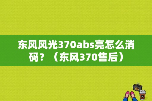 东风风光370abs亮怎么消码？（东风370售后）-图1