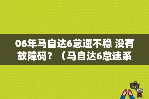 06年马自达6怠速不稳 没有故障码？（马自达6怠速系统过稀故障）-图1