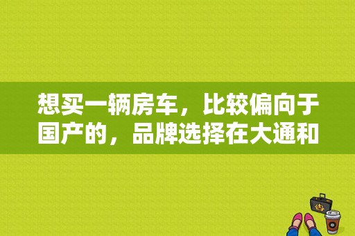 想买一辆房车，比较偏向于国产的，品牌选择在大通和御风之间犹豫，哪个品牌的产品比较好？（东风御风房车短轴价格）-图1