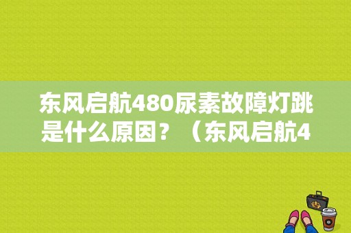 东风启航480尿素故障灯跳是什么原因？（东风启航480多少钱）-图1
