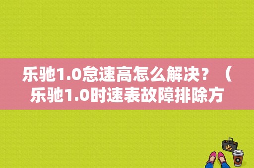 乐驰1.0怠速高怎么解决？（乐驰1.0时速表故障排除方法）-图1