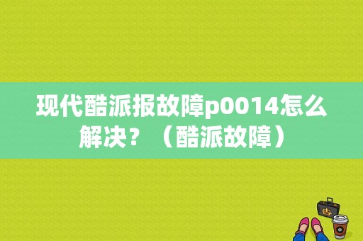 现代酷派报故障p0014怎么解决？（酷派故障）-图1