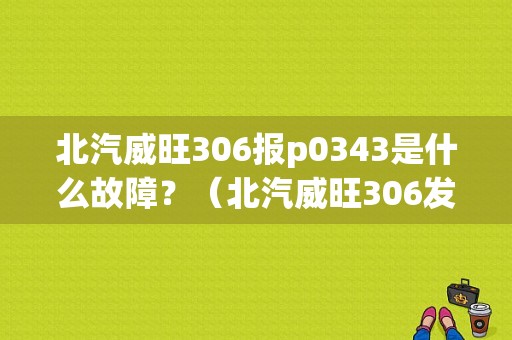 北汽威旺306报p0343是什么故障？（北汽威旺306发动机故障灯亮）-图1