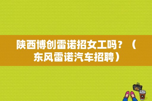 陕西博创雷诺招女工吗？（东风雷诺汽车招聘）