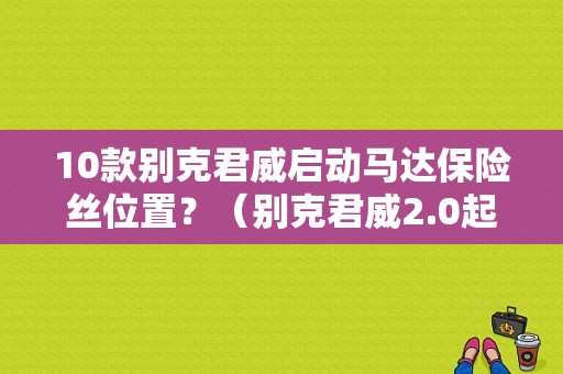 10款别克君威启动马达保险丝位置？（别克君威2.0起动机保险盒故障）-图1