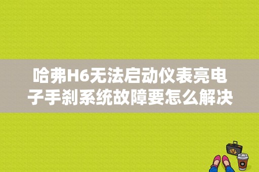 哈弗H6无法启动仪表亮电子手刹系统故障要怎么解决？（电子手刹系统故障H6打不着火）-图1