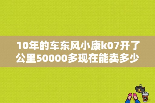 10年的车东风小康k07开了公里50000多现在能卖多少钱？（10年东风小康值多少钱）-图1