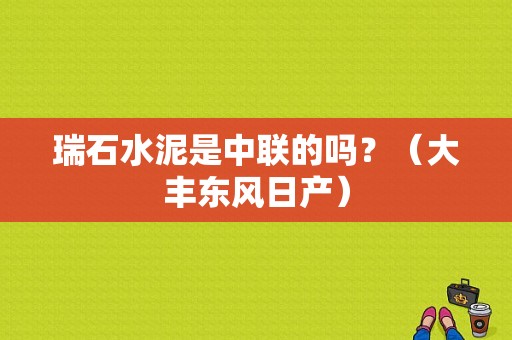 瑞石水泥是中联的吗？（大丰东风日产）-图1