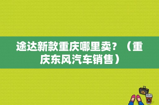 途达新款重庆哪里卖？（重庆东风汽车销售）-图1
