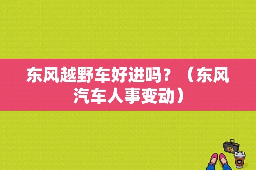东风越野车好进吗？（东风汽车人事变动）-图2