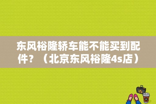东风裕隆轿车能不能买到配件？（北京东风裕隆4s店）-图1