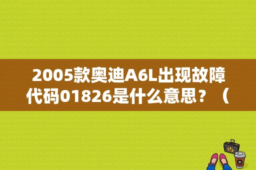 2005款奥迪A6L出现故障代码01826是什么意思？（奥迪a6l故障码01826）