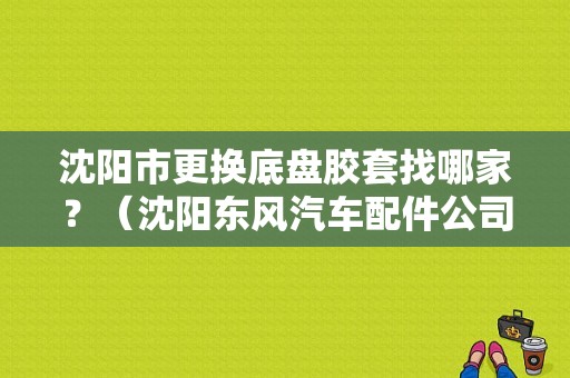 沈阳市更换底盘胶套找哪家？（沈阳东风汽车配件公司）-图1