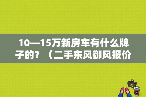 10—15万新房车有什么牌子的？（二手东风御风报价6座）-图1