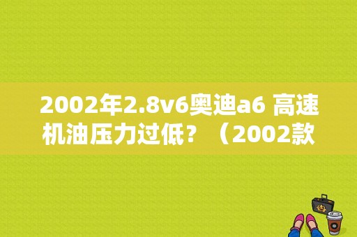 2002年2.8v6奥迪a6 高速机油压力过低？（2002款奥迪a6故障高嘛）-图1