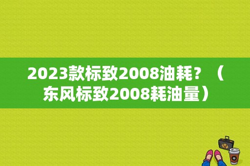 2023款标致2008油耗？（东风标致2008耗油量）-图1