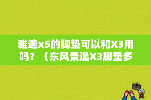 雅迪x5的脚垫可以和X3用吗？（东风景逸X3脚垫多少钱）-图2