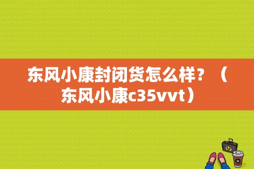 东风小康封闭货怎么样？（东风小康c35vvt）-图1