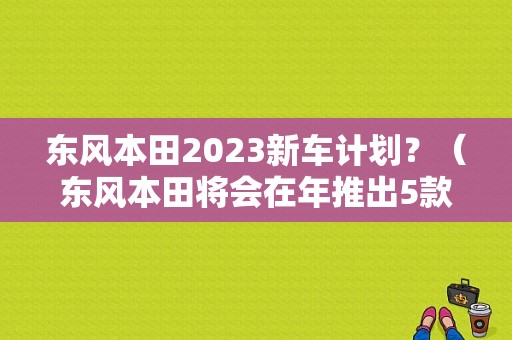 东风本田2023新车计划？（东风本田将会在年推出5款新车）-图1