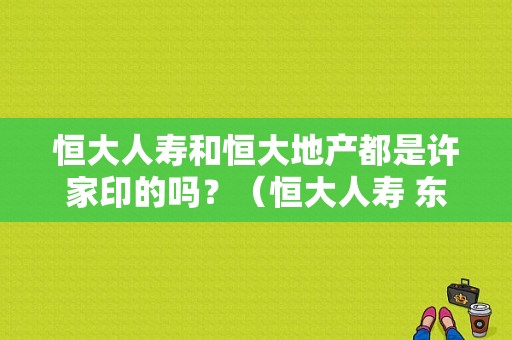 恒大人寿和恒大地产都是许家印的吗？（恒大人寿 东风日产）-图1