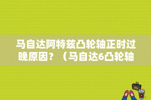 马自达阿特兹凸轮轴正时过晚原因？（马自达6凸轮轴a定位太迟故障）-图1