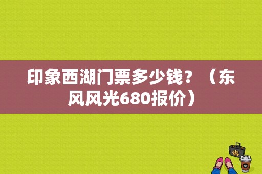 印象西湖门票多少钱？（东风风光680报价）