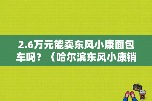 2.6万元能卖东风小康面包车吗？（哈尔滨东风小康销售点）-图1
