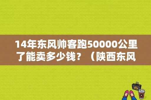 14年东风帅客跑50000公里了能卖多少钱？（陕西东风本部二手车）-图1