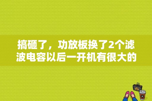 搞砸了，功放板换了2个滤波电容以后一开机有很大的电流声，没有音乐声，我换回原来的电容还是如此，求高？（功放机滤波电容耐故障）-图1