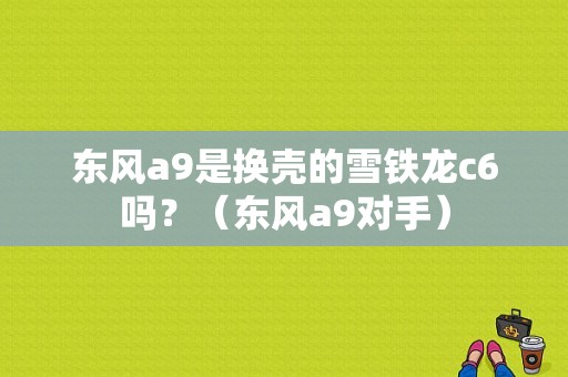 东风a9是换壳的雪铁龙c6吗？（东风a9对手）-图1